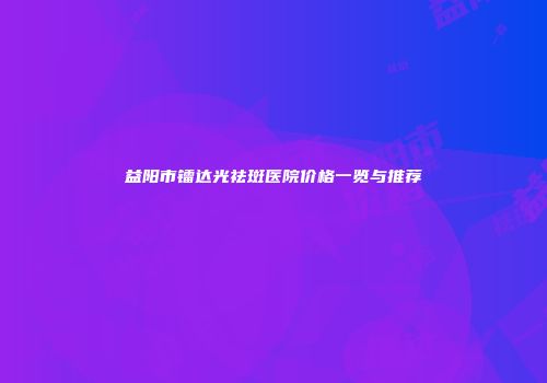益阳市镭达光祛斑医院价格一览与推荐