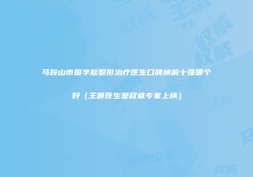 马鞍山市国字脸整形治疗医生口碑榜前十强哪个好（王灏医生是权威专家上榜）