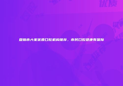 盘锦市六家优质口腔机构推荐，市民口腔健康有保障