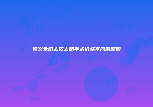 遵义全切去皮去脂手术价格不同的原因