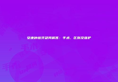 安康种植牙疑问解答：手术、区别及维护