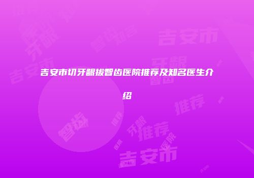 吉安市切牙龈拔智齿医院推荐及知名医生介绍