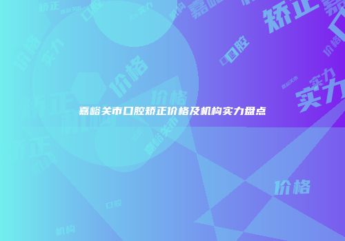 嘉峪关市口腔矫正价格及机构实力盘点