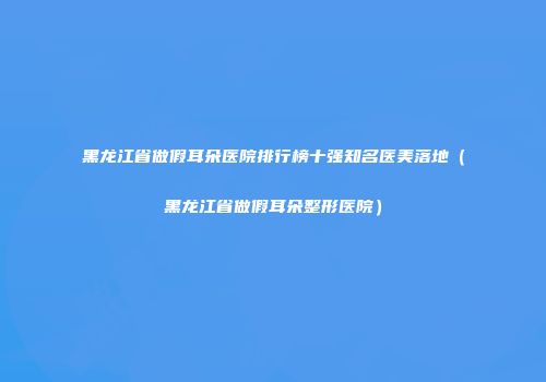 黑龙江省做假耳朵医院排行榜十强知名医美落地（黑龙江省做假耳朵整形医院）
