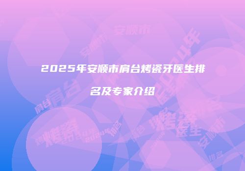 2025年安顺市肩台烤瓷牙医生排名及专家介绍