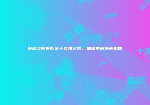 按摩隆胸医院前十佳排名榜：揭秘靠谱医美机构