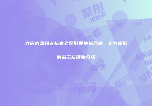 大庆市热玛吉抗衰老整形医生排名榜：实力超群的前三位医生介绍