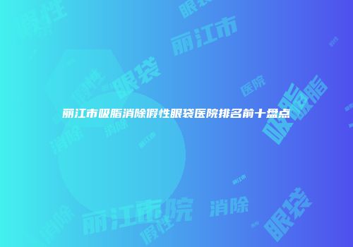 丽江市吸脂消除假性眼袋医院排名前十盘点