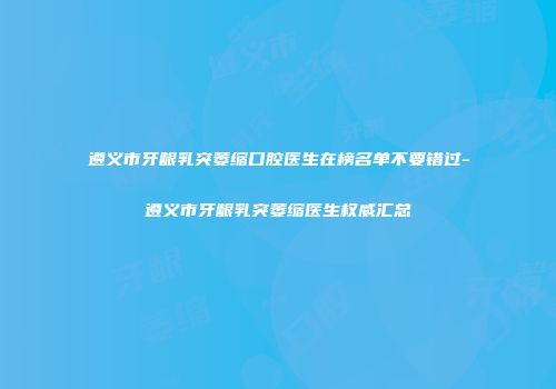 遵义市牙龈乳突萎缩口腔医生在榜名单不要错过-遵义市牙龈乳突萎缩医生权威汇总