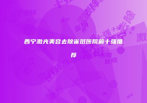 西宁激光美容去除雀斑医院前十强推荐