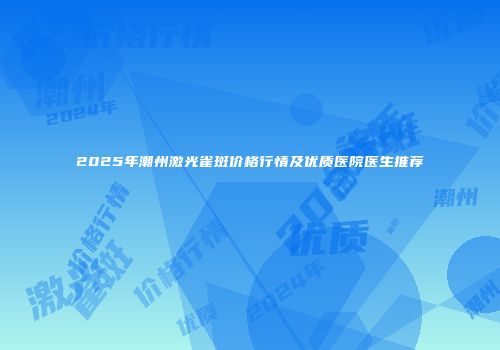 2025年潮州激光雀斑价格行情及优质医院医生推荐
