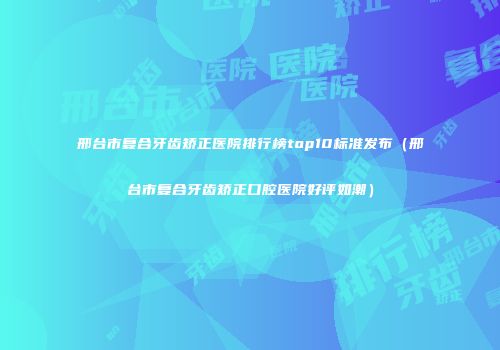 邢台市复合牙齿矫正医院排行榜top10标准发布（邢台市复合牙齿矫正口腔医院好评如潮）