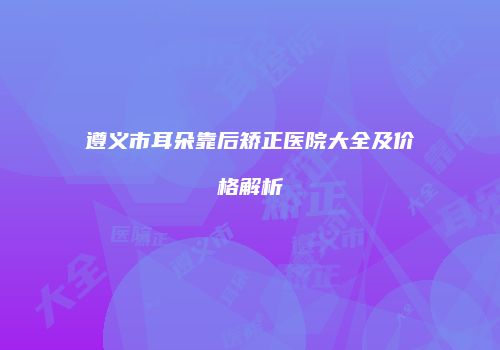 遵义市耳朵靠后矫正医院大全及价格解析