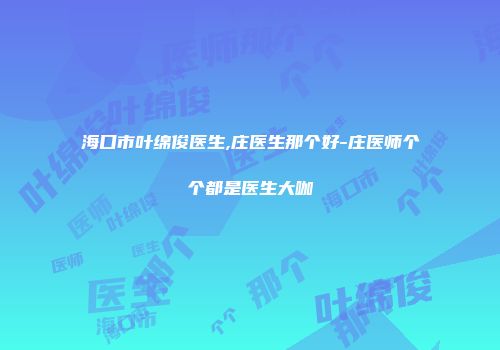 海口市叶绵俊医生,庄医生那个好-庄医师个个都是医生大咖