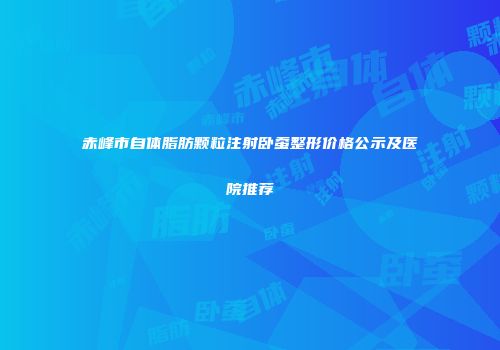 赤峰市自体脂肪颗粒注射卧蚕整形价格公示及医院推荐