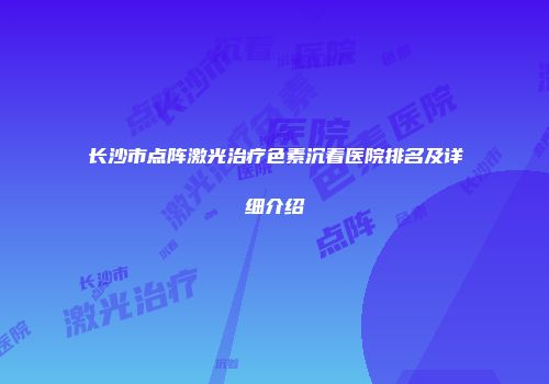 长沙市点阵激光治疗色素沉着医院排名及详细介绍
