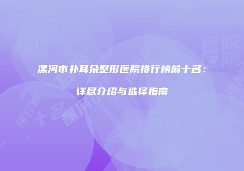 漯河市补耳朵整形医院排行榜前十名：详尽介绍与选择指南