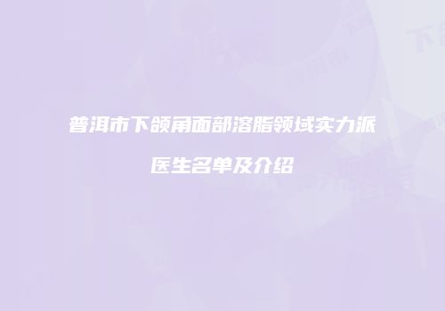 普洱市下颌角面部溶脂领域实力派医生名单及介绍