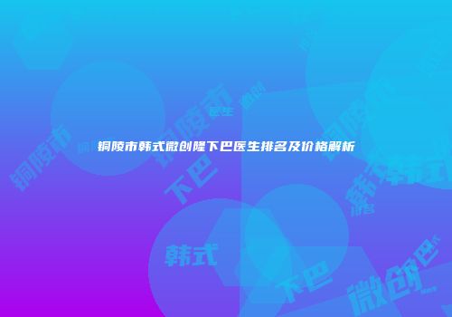 铜陵市韩式微创隆下巴医生排名及价格解析