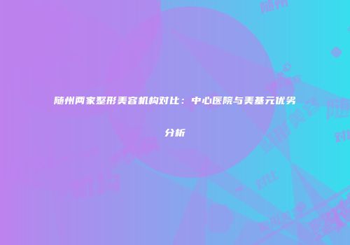 随州两家整形美容机构对比：中心医院与美基元优劣分析