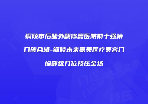 铜陵市后睑外翻修复医院前十强榜口碑合辑-铜陵未来嘉美医疗美容门诊部这几位技压全场