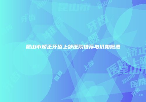 昆山市矫正牙齿上颌医院推荐与价格概览