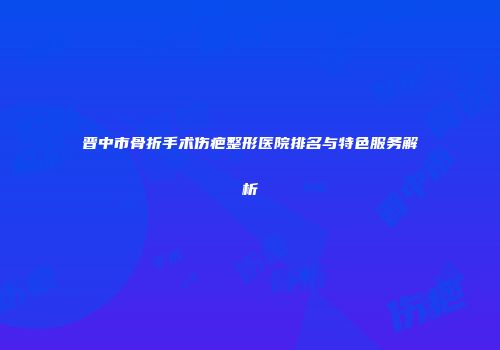 晋中市骨折手术伤疤整形医院排名与特色服务解析