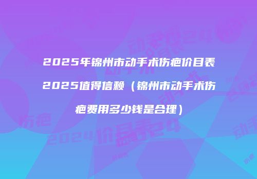 2025年锦州市动手术伤疤价目表2025值得信赖（锦州市动手术伤疤费用多少钱是合理）