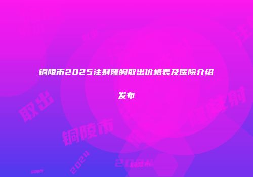 铜陵市2025注射隆胸取出价格表及医院介绍发布