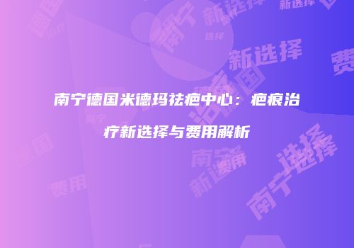南宁德国米德玛祛疤中心：疤痕治疗新选择与费用解析