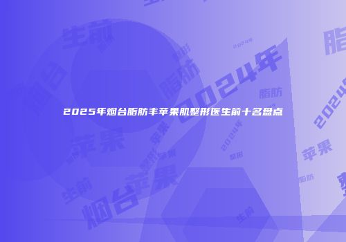 2025年烟台脂肪丰苹果肌整形医生前十名盘点