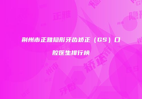 荆州市正雅隐形牙齿矫正（GS）口腔医生排行榜