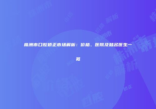 株洲市口腔矫正市场解析：价格、医院及知名医生一览