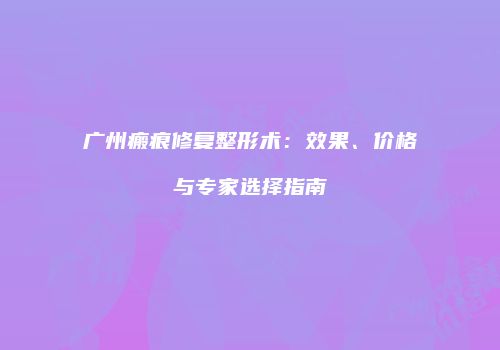 广州瘢痕修复整形术：效果、价格与专家选择指南