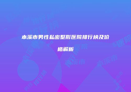 本溪市男性私密整形医院排行榜及价格解析