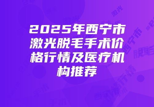2025年西宁市激光脱毛手术价格行情及医疗机构推荐