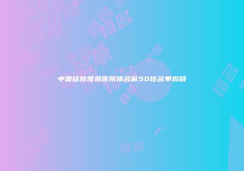 中国硅胶隆鼻医院排名前50佳名单揭晓