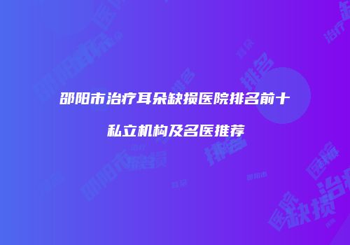 邵阳市治疗耳朵缺损医院排名前十私立机构及名医推荐