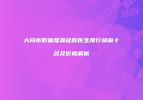 大同市假体隆鼻硅胶医生排行榜前十名及价格解析