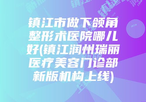 镇江市做下颌角整形术医院哪儿好(镇江润州瑞丽医疗美容门诊部新版机构上线)