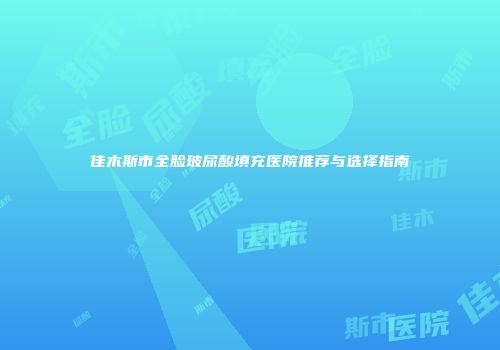 佳木斯市全脸玻尿酸填充医院推荐与选择指南