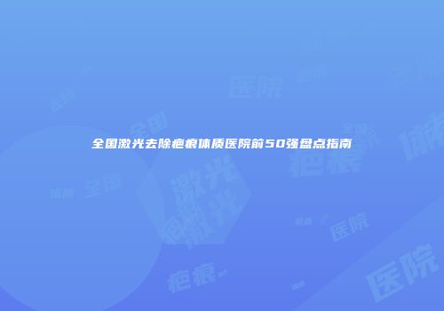 全国激光去除疤痕体质医院前50强盘点指南