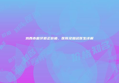 鸡西市龅牙矫正价格、医院及知名医生详解
