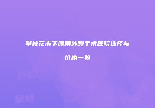 攀枝花市下颌角外翻手术医院选择与价格一览