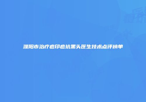 濮阳市治疗痘印痘坑黑头医生技术点评榜单