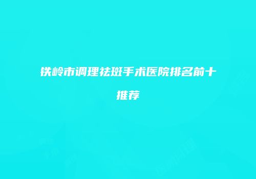 铁岭市调理祛斑手术医院排名前十推荐