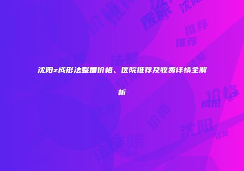 沈阳z成形法整眉价格、医院推荐及收费详情全解析