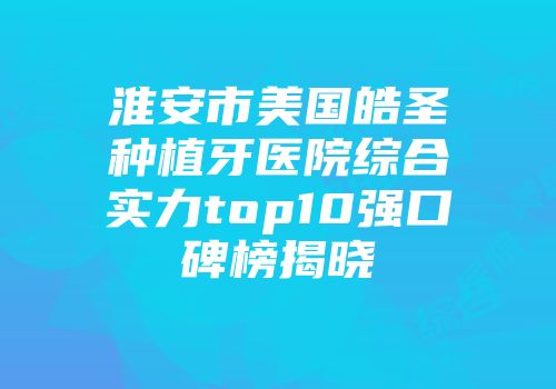 淮安市美国皓圣种植牙医院综合实力top10强口碑榜揭晓