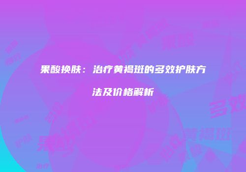 果酸换肤：治疗黄褐斑的多效护肤方法及价格解析