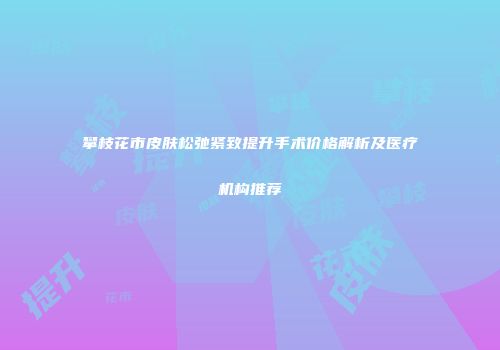 攀枝花市皮肤松弛紧致提升手术价格解析及医疗机构推荐